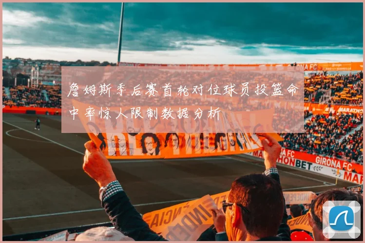 詹姆斯季后赛首轮对位球员投篮命中率惊人限制数据分析