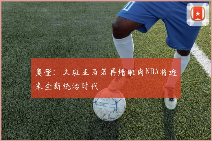 奥登：文班亚马若再增肌肉NBA将迎来全新统治时代