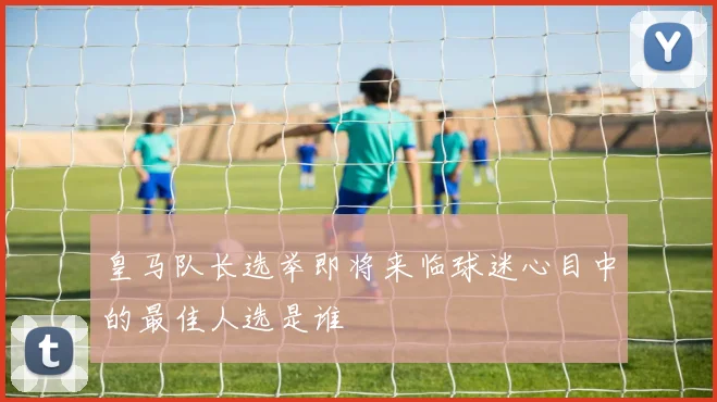皇马队长选举即将来临球迷心目中的最佳人选是谁