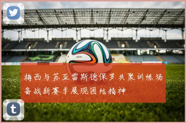梅西与苏亚雷斯德保罗共聚训练场备战新赛季展现团结精神