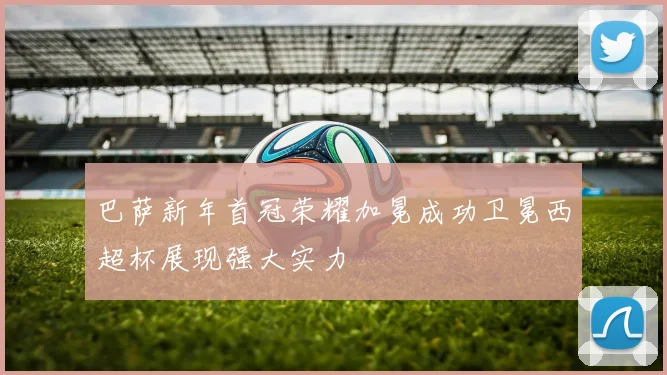 巴萨新年首冠荣耀加冕成功卫冕西超杯展现强大实力