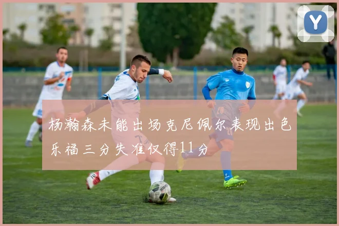 杨瀚森未能出场克尼佩尔表现出色乐福三分失准仅得11分