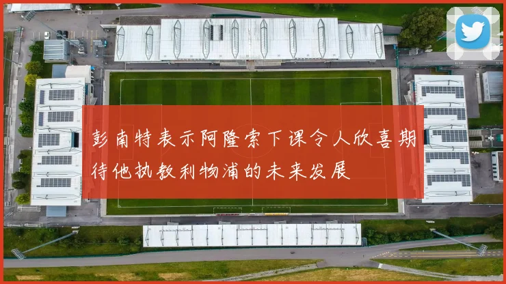 彭南特表示阿隆索下课令人欣喜期待他执教利物浦的未来发展